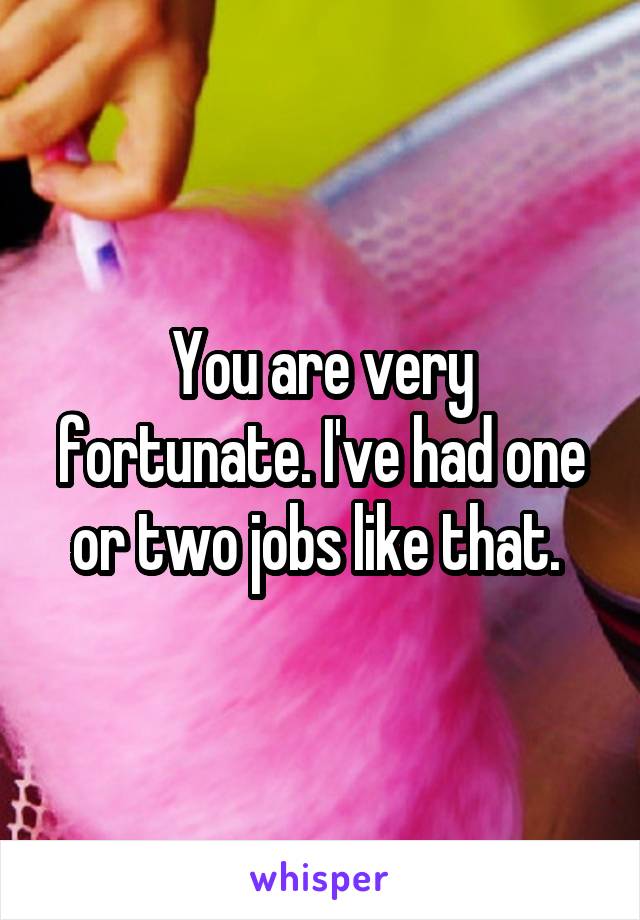 You are very fortunate. I've had one or two jobs like that. 