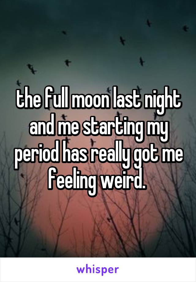 the full moon last night and me starting my period has really got me feeling weird. 