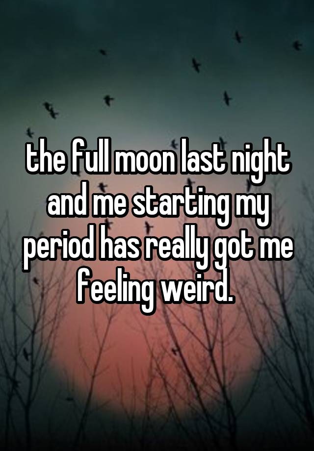 the full moon last night and me starting my period has really got me feeling weird. 