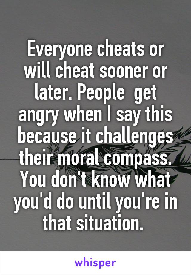 Everyone cheats or will cheat sooner or later. People  get angry when I say this because it challenges their moral compass. You don't know what you'd do until you're in that situation. 