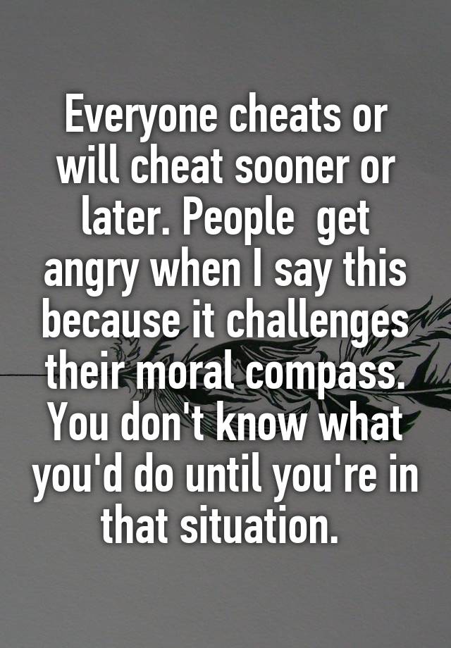 Everyone cheats or will cheat sooner or later. People  get angry when I say this because it challenges their moral compass. You don't know what you'd do until you're in that situation. 