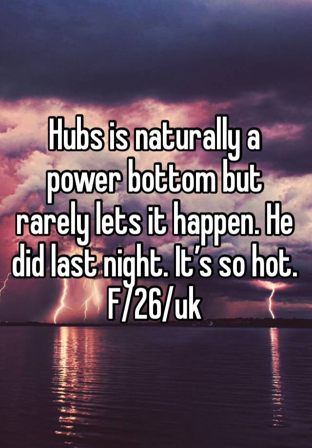 Hubs is naturally a power bottom but rarely lets it happen. He did last night. It’s so hot. 
F/26/uk