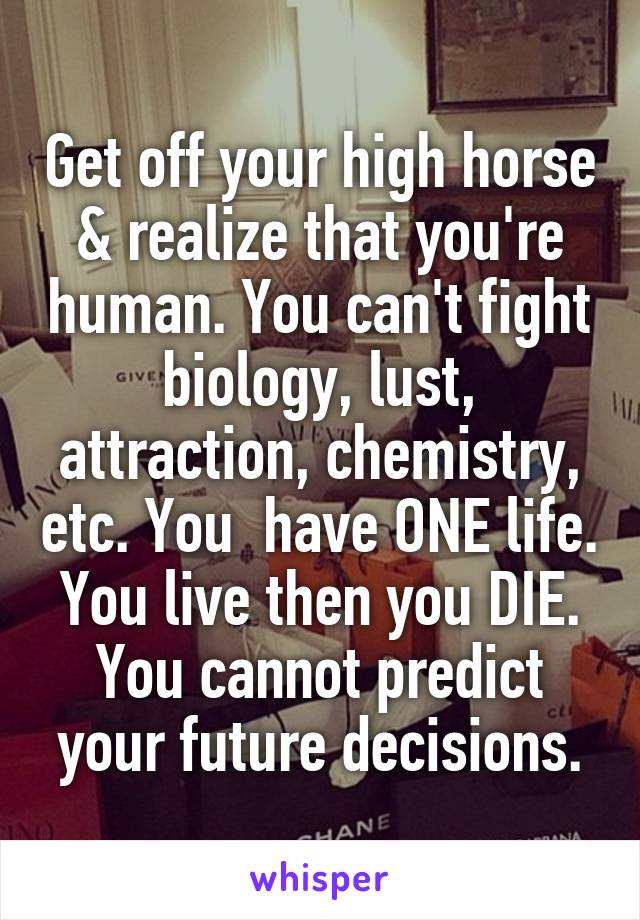 Get off your high horse & realize that you're human. You can't fight biology, lust, attraction, chemistry, etc. You  have ONE life. You live then you DIE. You cannot predict your future decisions.