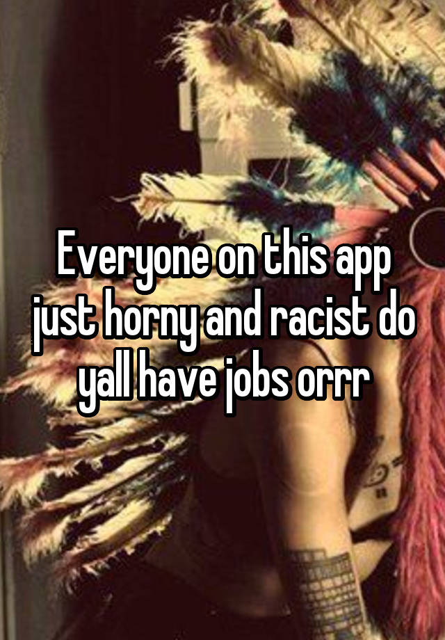 Everyone on this app just horny and racist do yall have jobs orrr