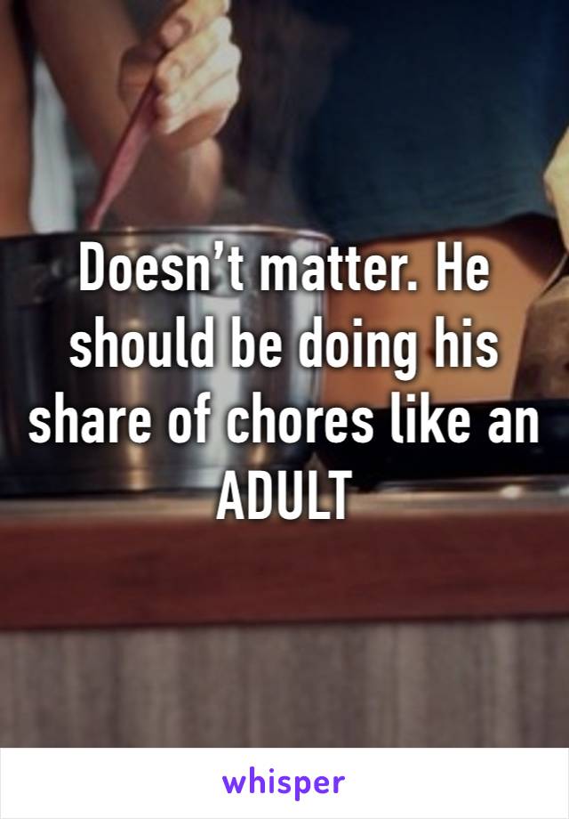 Doesn’t matter. He should be doing his share of chores like an ADULT 