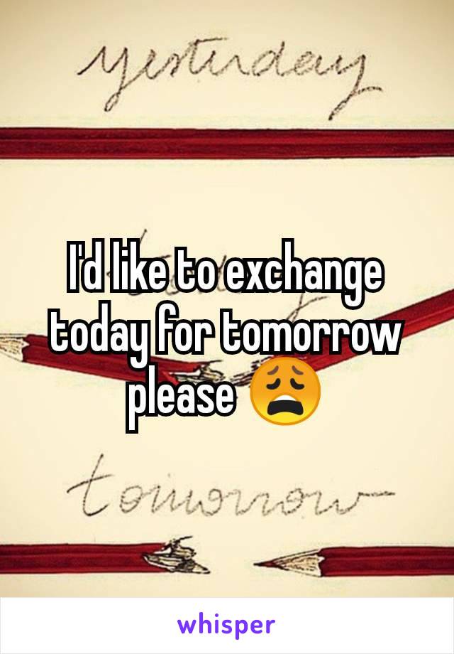 I'd like to exchange today for tomorrow please 😩