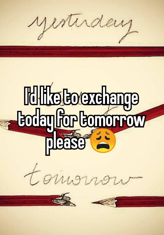 I'd like to exchange today for tomorrow please 😩