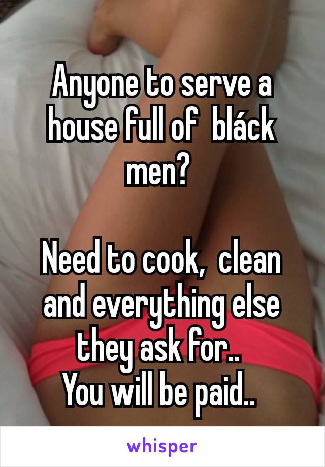 Anyone to serve a house full of  bláck men? 

Need to cook,  clean and everything else they ask for.. 
You will be paid.. 