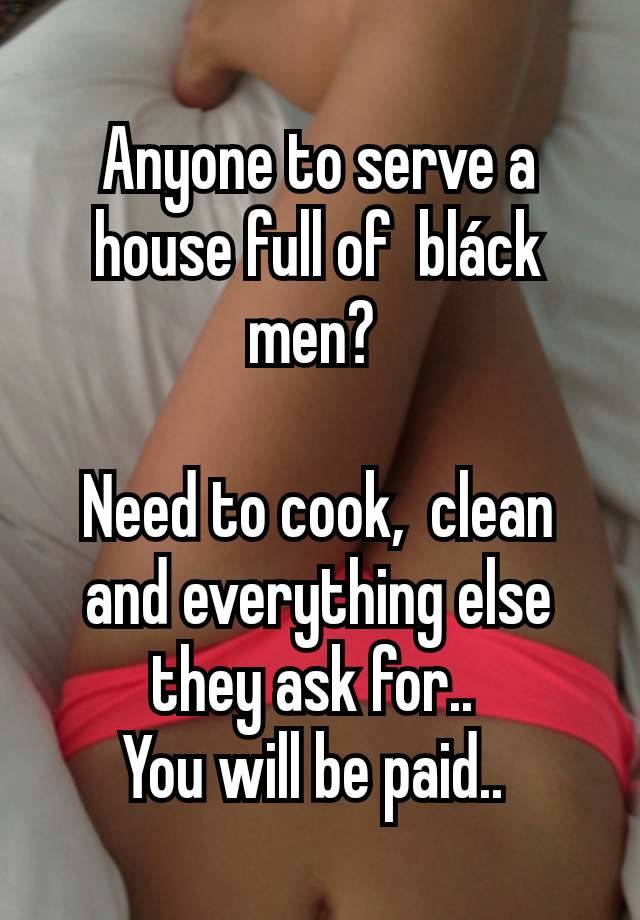 Anyone to serve a house full of  bláck men? 

Need to cook,  clean and everything else they ask for.. 
You will be paid.. 