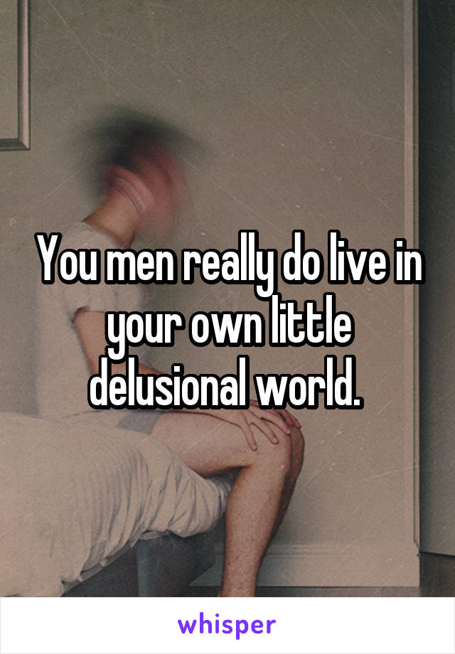 You men really do live in your own little delusional world. 