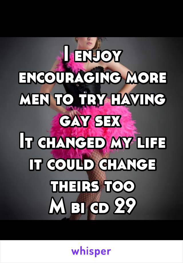 I enjoy encouraging more men to try having gay sex 
It changed my life it could change theirs too
M bi cd 29