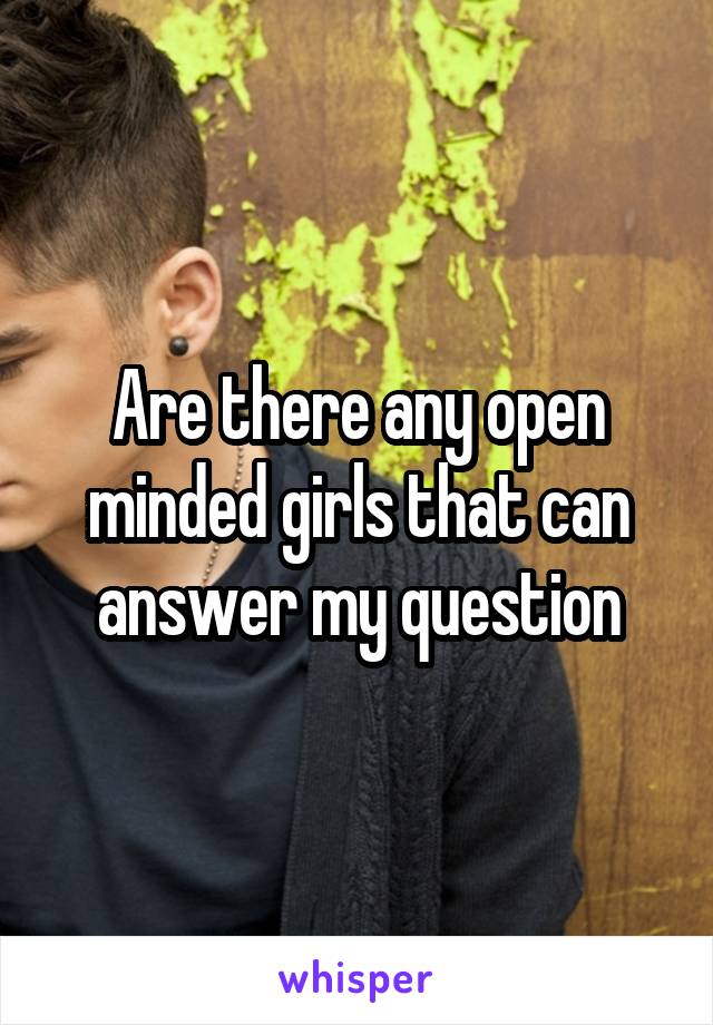 Are there any open minded girls that can answer my question