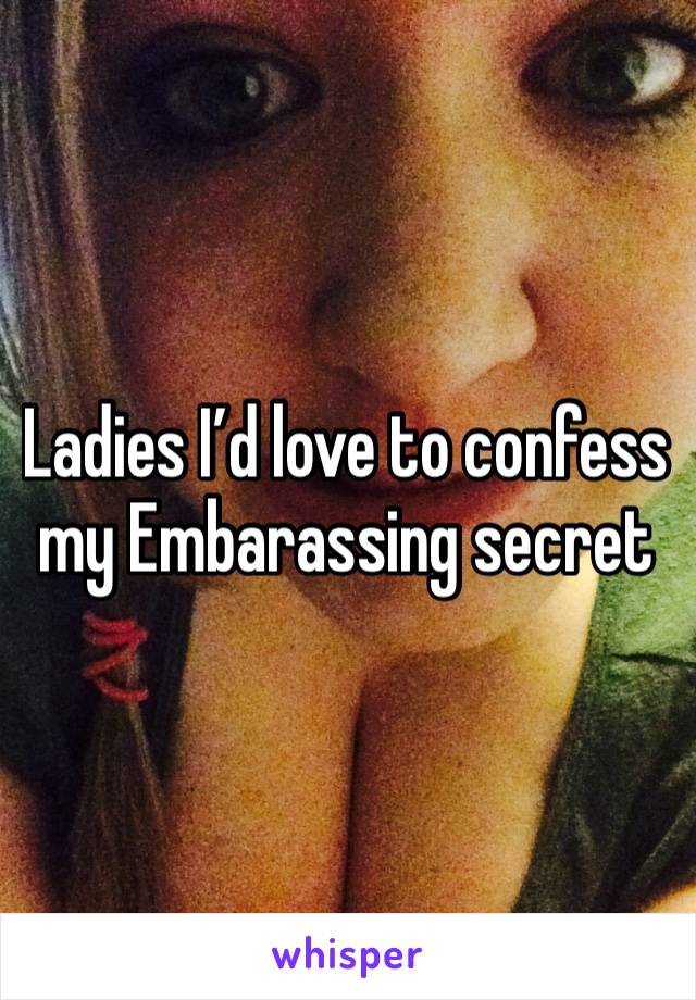 Ladies I’d love to confess my Embarassing secret