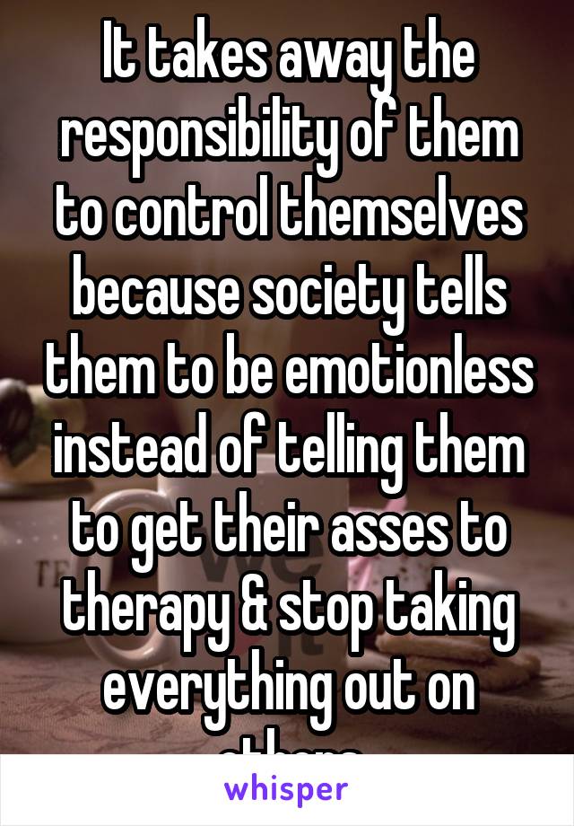 It takes away the responsibility of them to control themselves because society tells them to be emotionless instead of telling them to get their asses to therapy & stop taking everything out on others