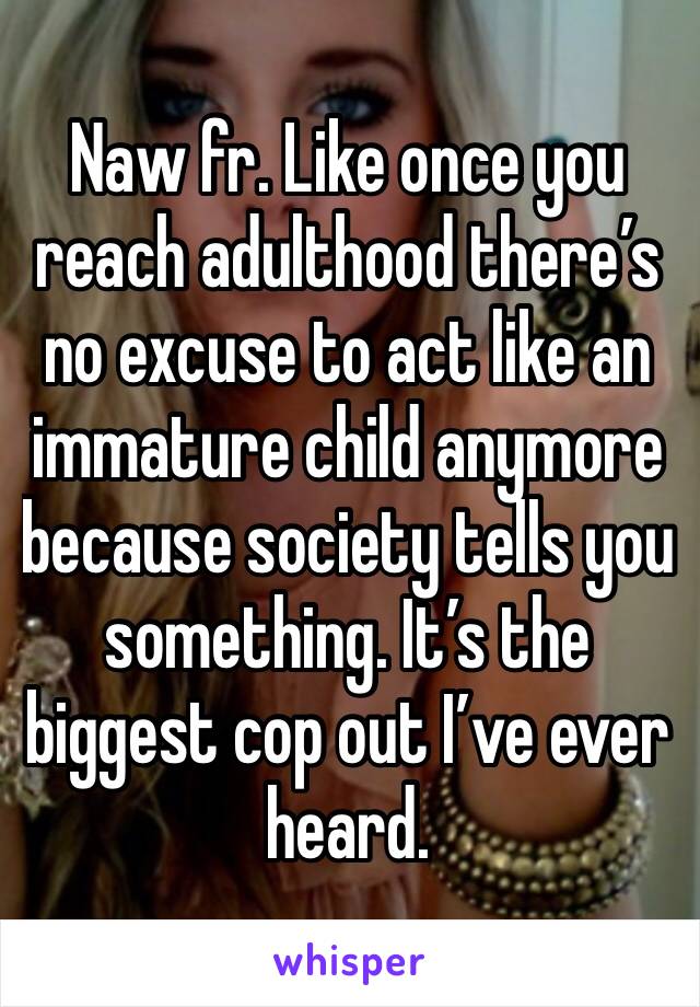 Naw fr. Like once you reach adulthood there’s no excuse to act like an immature child anymore because society tells you something. It’s the biggest cop out I’ve ever heard.