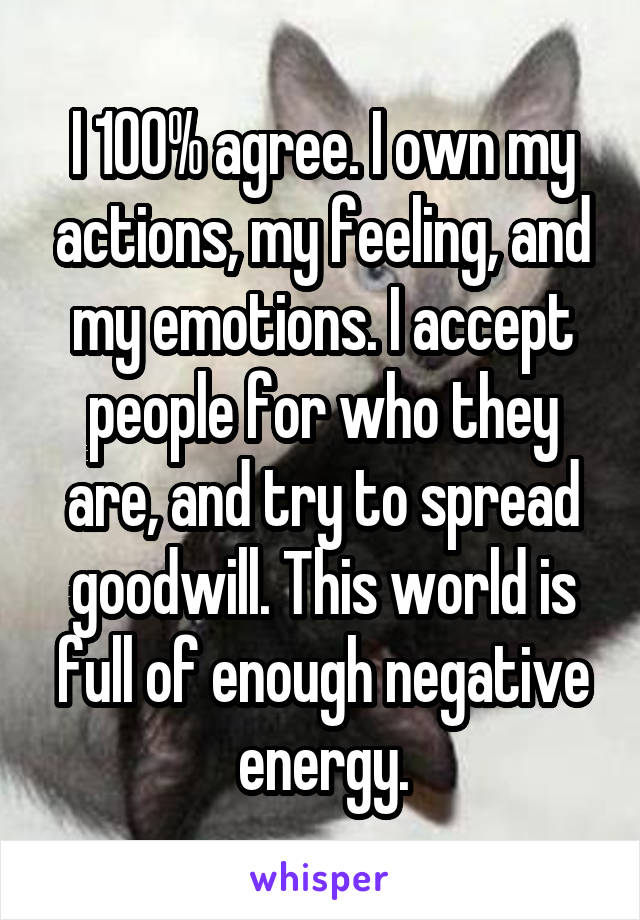 I 100% agree. I own my actions, my feeling, and my emotions. I accept people for who they are, and try to spread goodwill. This world is full of enough negative energy.