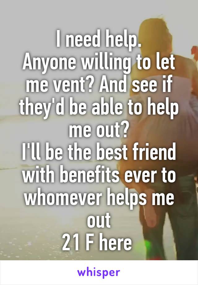 I need help.
Anyone willing to let me vent? And see if they'd be able to help me out?
I'll be the best friend with benefits ever to whomever helps me out
21 F here 