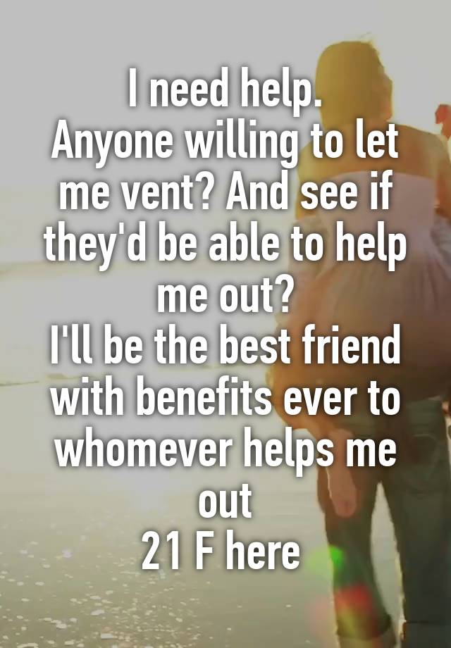 I need help.
Anyone willing to let me vent? And see if they'd be able to help me out?
I'll be the best friend with benefits ever to whomever helps me out
21 F here 