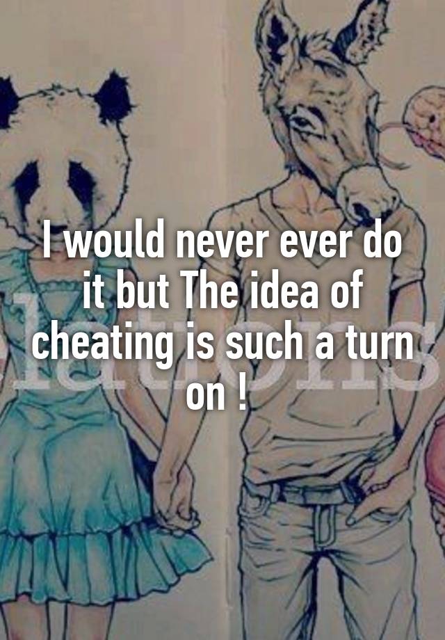 I would never ever do it but The idea of cheating is such a turn on ! 