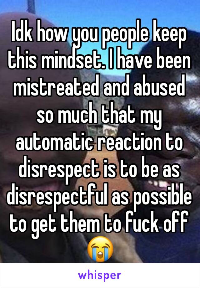 Idk how you people keep this mindset. I have been mistreated and abused so much that my automatic reaction to disrespect is to be as disrespectful as possible to get them to fuck off😭