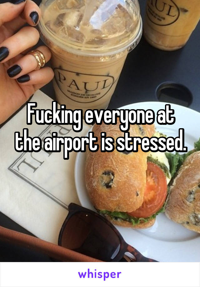 Fucking everyone at the airport is stressed. 