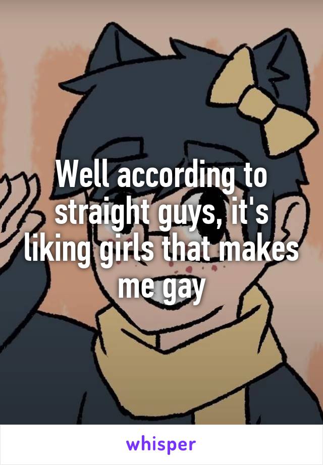 Well according to straight guys, it's liking girls that makes me gay