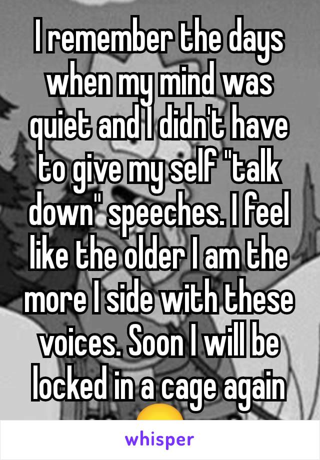 I remember the days when my mind was quiet and I didn't have to give my self "talk down" speeches. I feel like the older I am the more I side with these voices. Soon I will be locked in a cage again😞