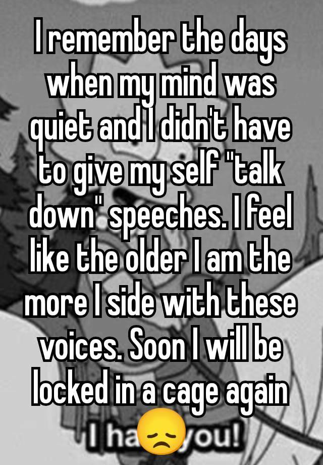 I remember the days when my mind was quiet and I didn't have to give my self "talk down" speeches. I feel like the older I am the more I side with these voices. Soon I will be locked in a cage again😞