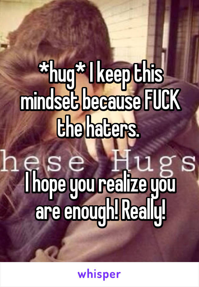 *hug* I keep this mindset because FUCK the haters. 

I hope you realize you are enough! Really!