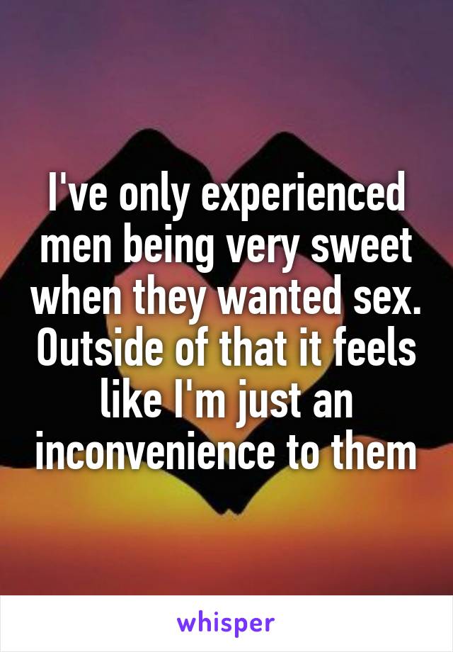 I've only experienced men being very sweet when they wanted sex. Outside of that it feels like I'm just an inconvenience to them