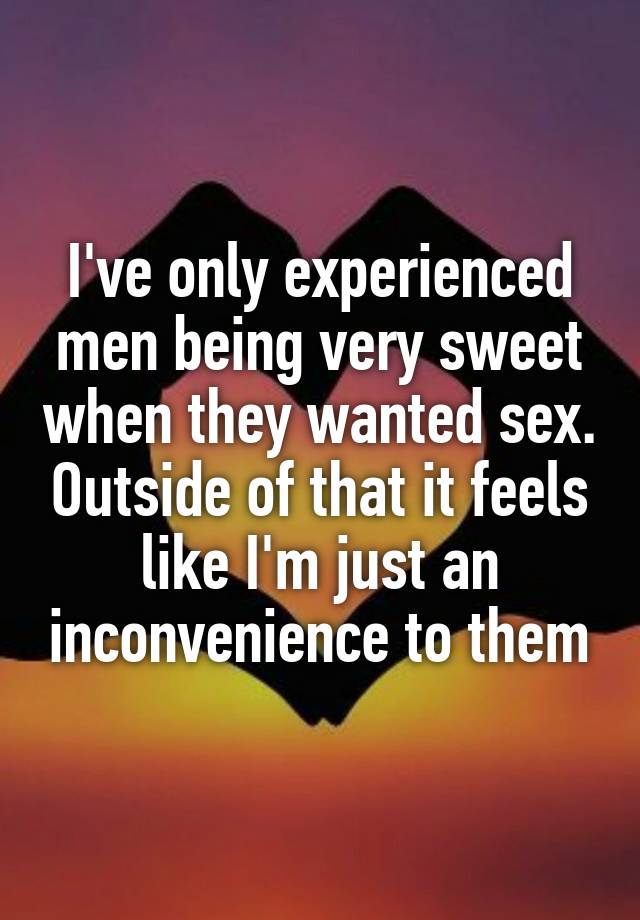 I've only experienced men being very sweet when they wanted sex. Outside of that it feels like I'm just an inconvenience to them