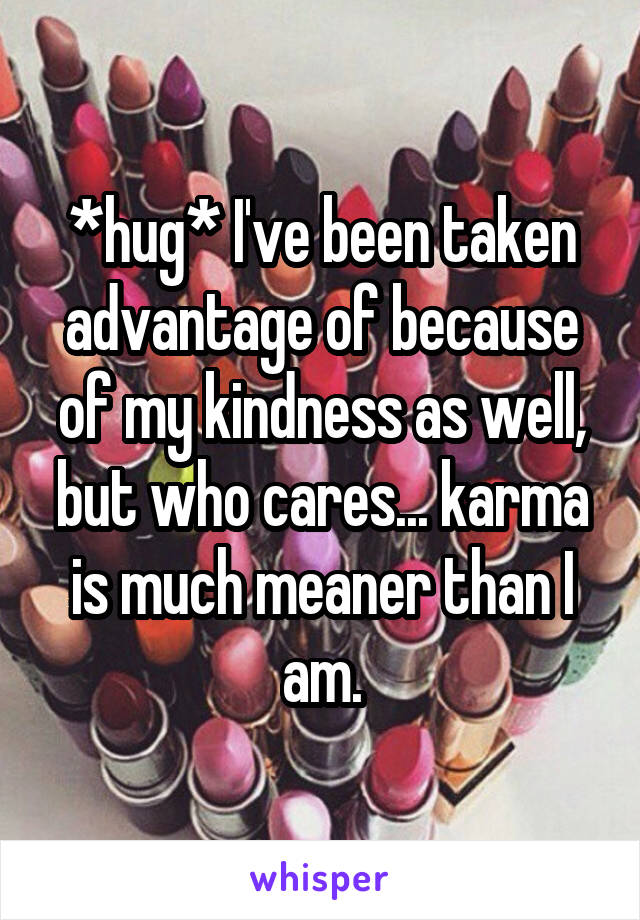 *hug* I've been taken advantage of because of my kindness as well, but who cares... karma is much meaner than I am.