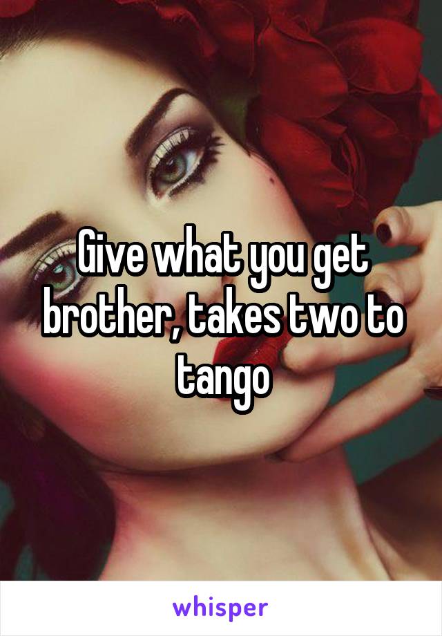 Give what you get brother, takes two to tango