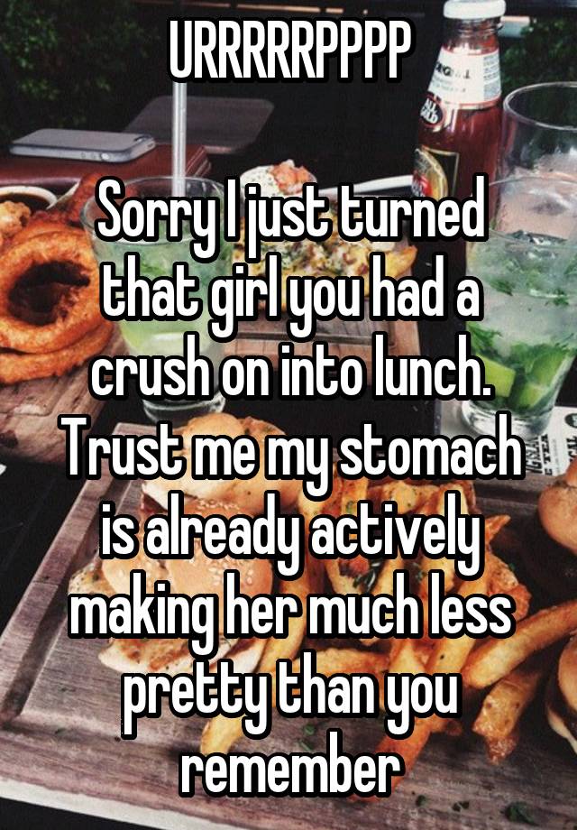 URRRRRPPPP

Sorry I just turned that girl you had a crush on into lunch. Trust me my stomach is already actively making her much less pretty than you remember