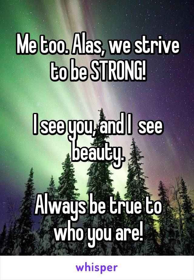 Me too. Alas, we strive to be STRONG!

I see you, and I  see beauty.

Always be true to who you are!