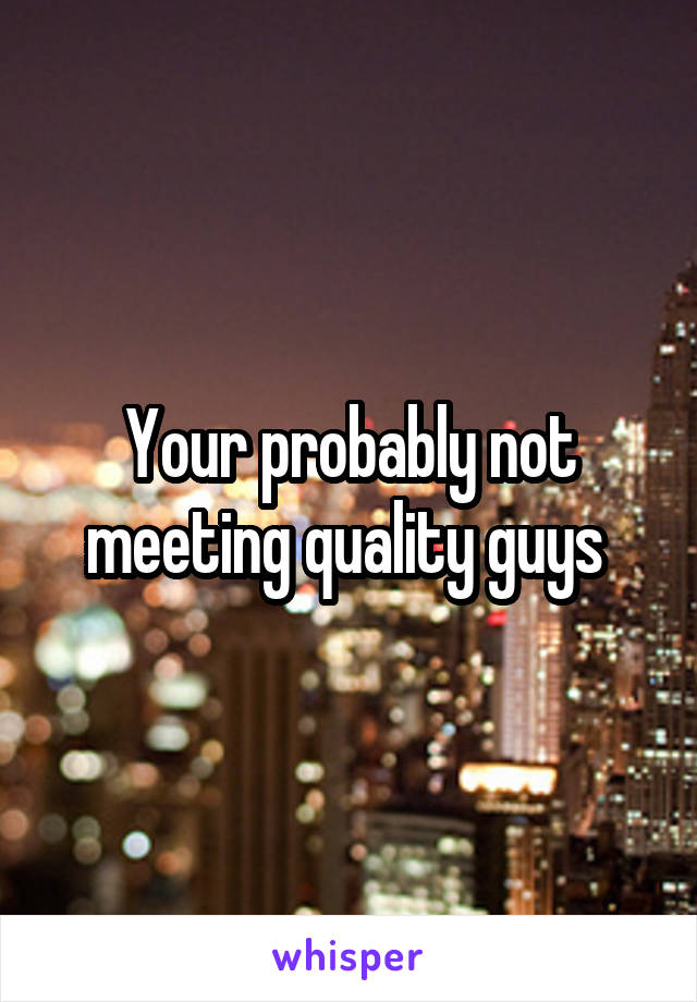 Your probably not meeting quality guys 