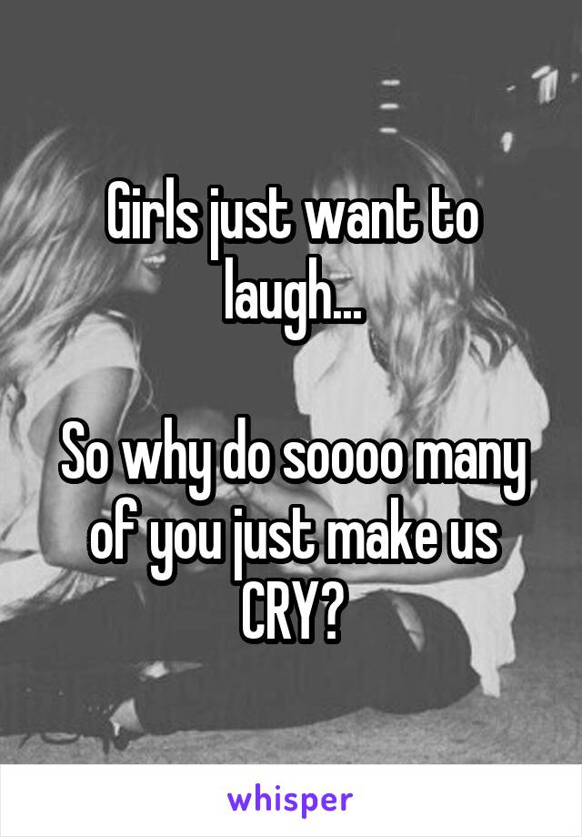 Girls just want to laugh...

So why do soooo many of you just make us CRY?