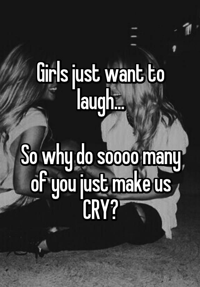 Girls just want to laugh...

So why do soooo many of you just make us CRY?