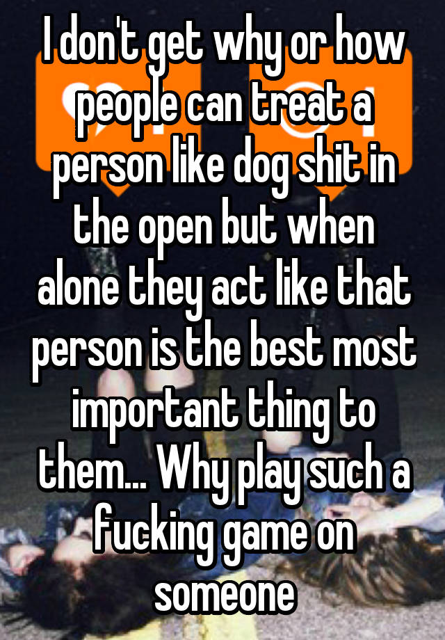 I don't get why or how people can treat a person like dog shit in the open but when alone they act like that person is the best most important thing to them... Why play such a fucking game on someone