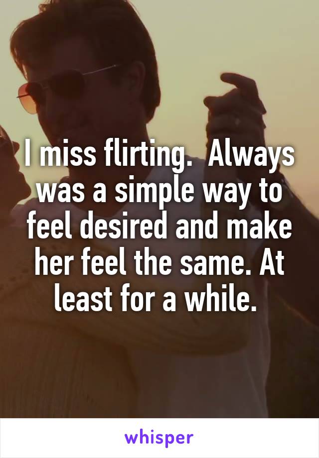 I miss flirting.  Always was a simple way to feel desired and make her feel the same. At least for a while. 