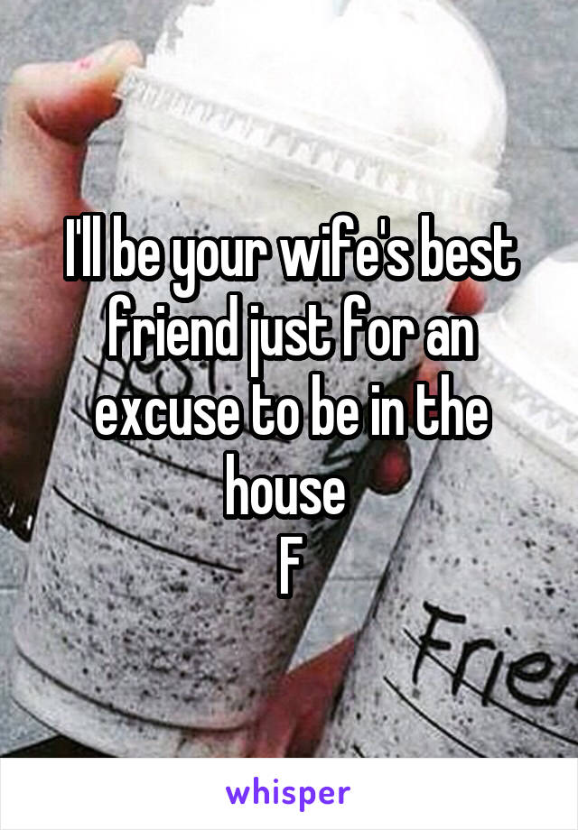 I'll be your wife's best friend just for an excuse to be in the house 
F