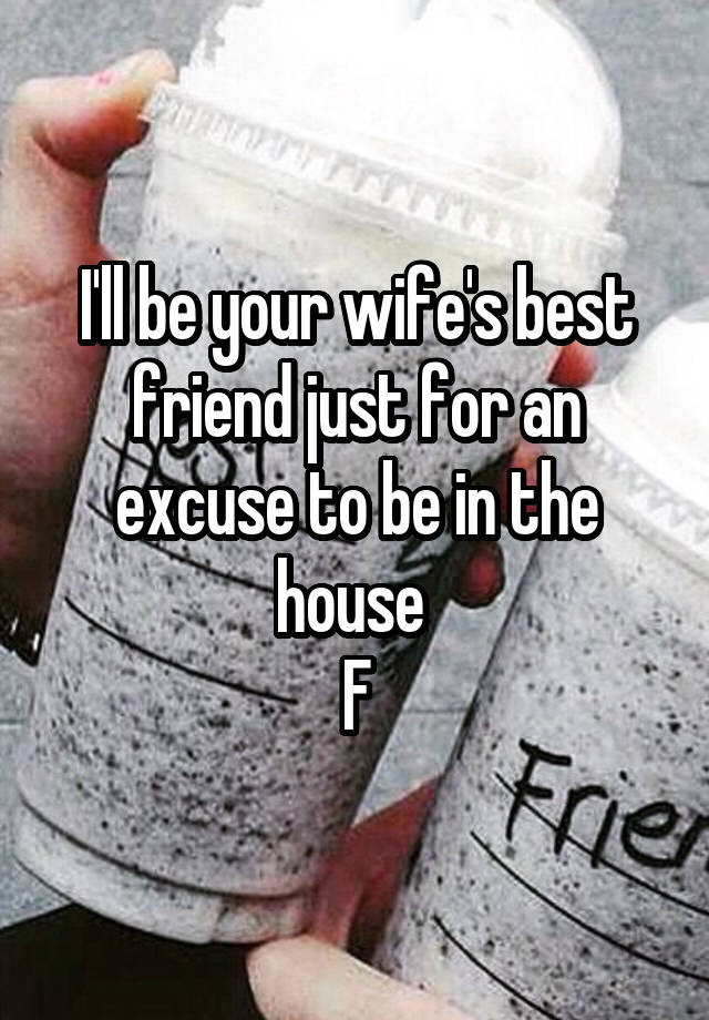 I'll be your wife's best friend just for an excuse to be in the house 
F