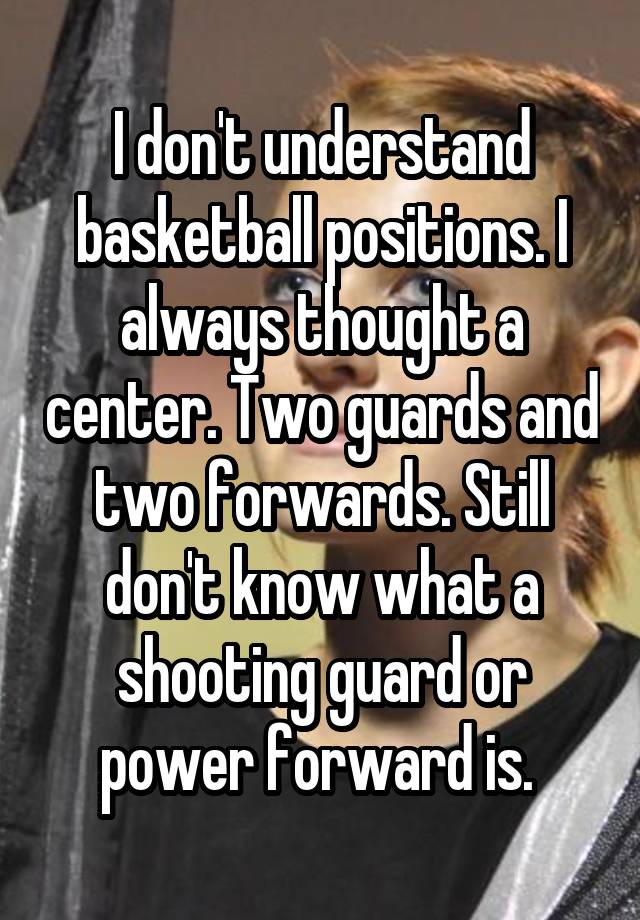 I don't understand basketball positions. I always thought a center. Two guards and two forwards. Still don't know what a shooting guard or power forward is. 