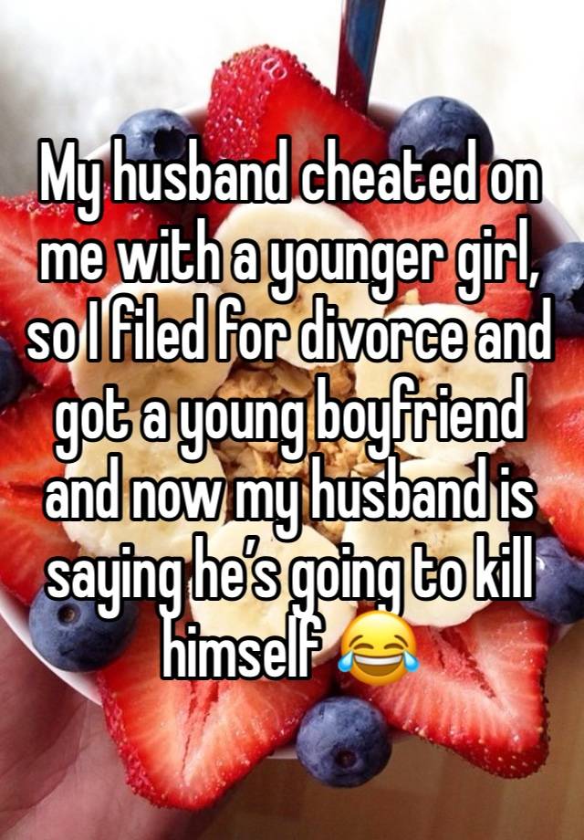 My husband cheated on me with a younger girl, so I filed for divorce and got a young boyfriend and now my husband is saying he’s going to kill himself 😂