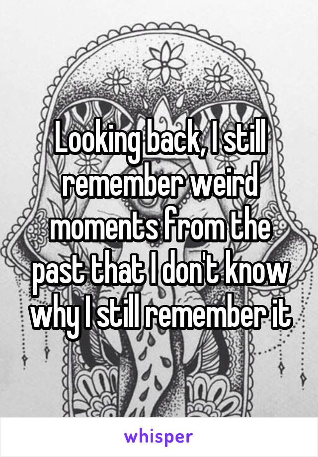 Looking back, I still remember weird moments from the past that I don't know why I still remember it