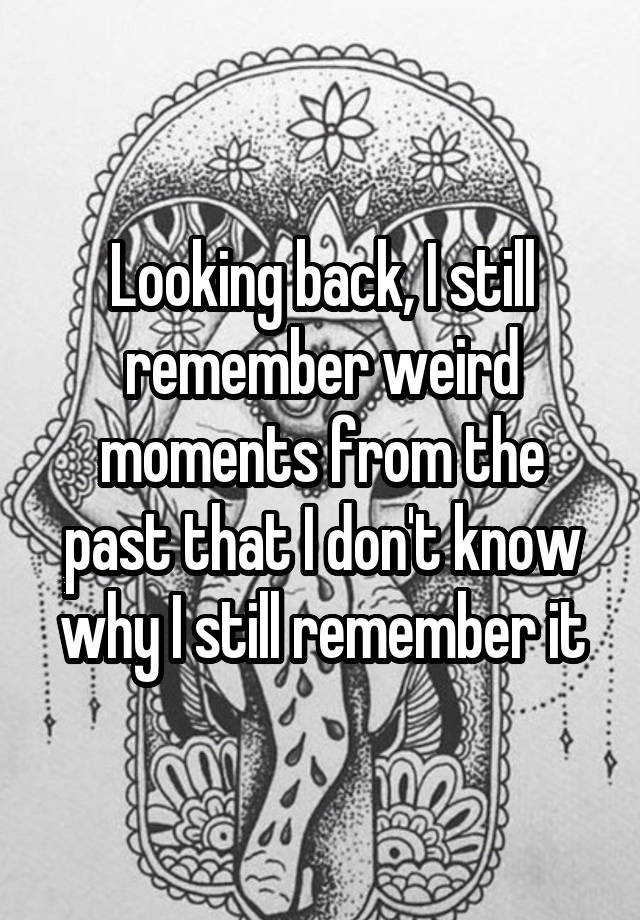 Looking back, I still remember weird moments from the past that I don't know why I still remember it