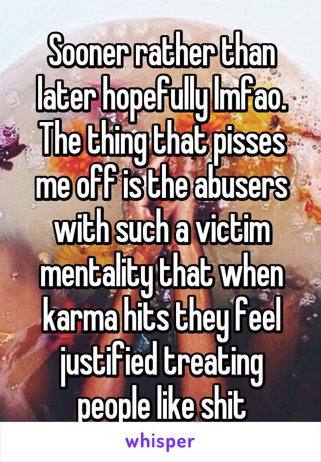 Sooner rather than later hopefully lmfao. The thing that pisses me off is the abusers with such a victim mentality that when karma hits they feel justified treating people like shit