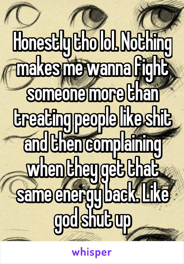 Honestly tho lol. Nothing makes me wanna fight someone more than treating people like shit and then complaining when they get that same energy back. Like god shut up