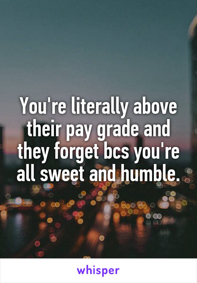 You're literally above their pay grade and they forget bcs you're all sweet and humble.