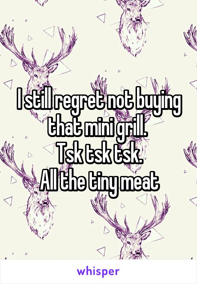I still regret not buying that mini grill. 
Tsk tsk tsk.
All the tiny meat